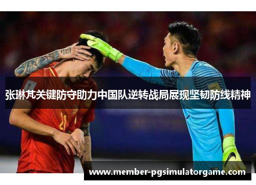张琳芃关键防守助力中国队逆转战局展现坚韧防线精神