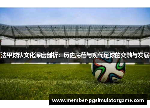 法甲球队文化深度剖析：历史底蕴与现代足球的交融与发展
