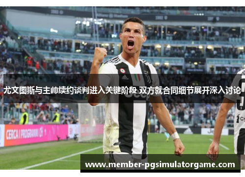 尤文图斯与主帅续约谈判进入关键阶段 双方就合同细节展开深入讨论