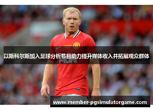 以斯科尔斯加入足球分析节目助力提升媒体收入并拓展观众群体