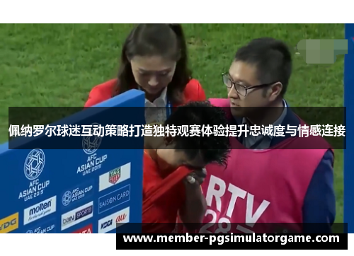 佩纳罗尔球迷互动策略打造独特观赛体验提升忠诚度与情感连接