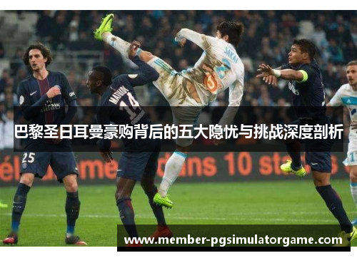 巴黎圣日耳曼豪购背后的五大隐忧与挑战深度剖析