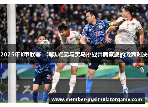 2025年K甲联赛：强队崛起与黑马挑战并肩竞逐的激烈对决