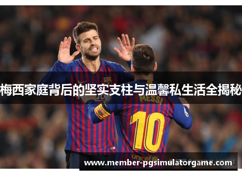 梅西家庭背后的坚实支柱与温馨私生活全揭秘