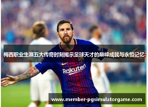 梅西职业生涯五大传奇时刻揭示足球天才的巅峰成就与永恒记忆