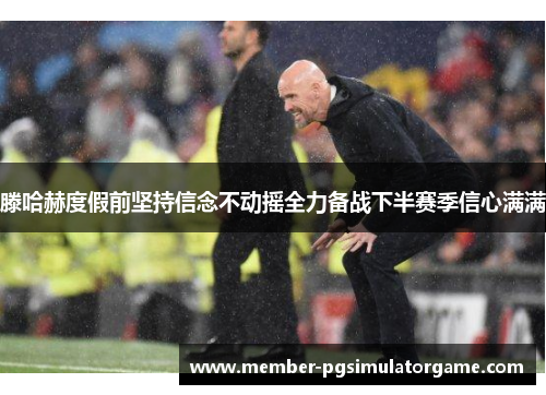 滕哈赫度假前坚持信念不动摇全力备战下半赛季信心满满