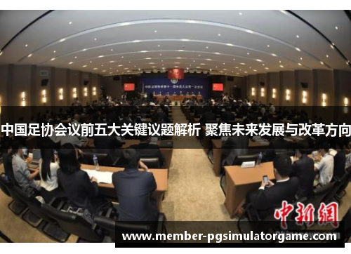 中国足协会议前五大关键议题解析 聚焦未来发展与改革方向
