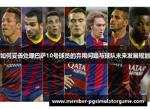 如何妥善处理巴萨10号球员的弃用问题与球队未来发展规划