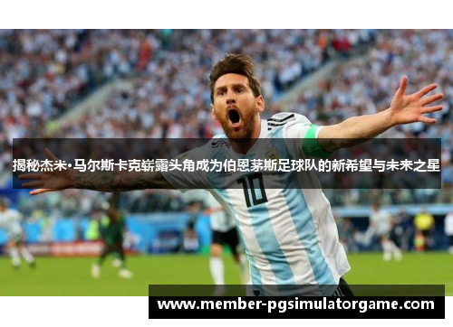 揭秘杰米·马尔斯卡克崭露头角成为伯恩茅斯足球队的新希望与未来之星