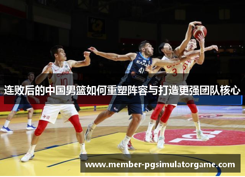 连败后的中国男篮如何重塑阵容与打造更强团队核心