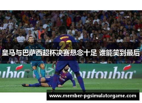 皇马与巴萨西超杯决赛悬念十足 谁能笑到最后