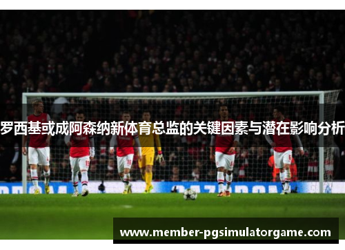 罗西基或成阿森纳新体育总监的关键因素与潜在影响分析