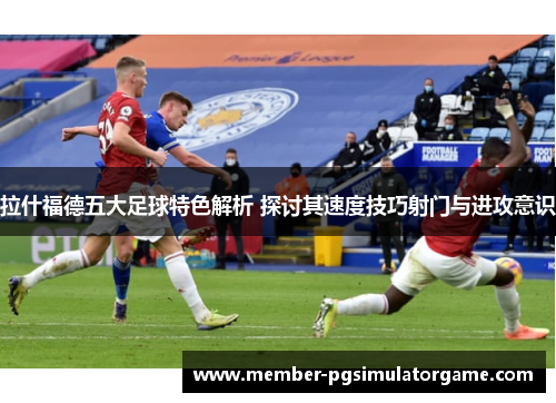 拉什福德五大足球特色解析 探讨其速度技巧射门与进攻意识