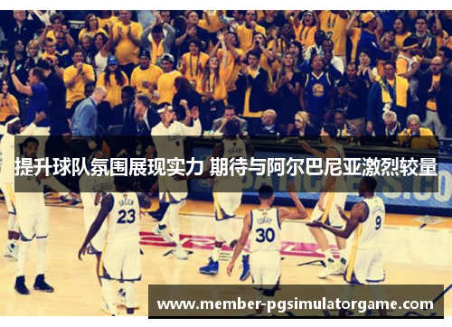 提升球队氛围展现实力 期待与阿尔巴尼亚激烈较量