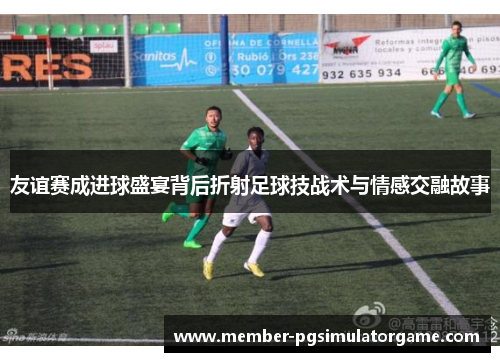 友谊赛成进球盛宴背后折射足球技战术与情感交融故事