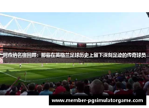 阿森纳名宿回顾：那些在英格兰足球历史上留下深刻足迹的传奇球员