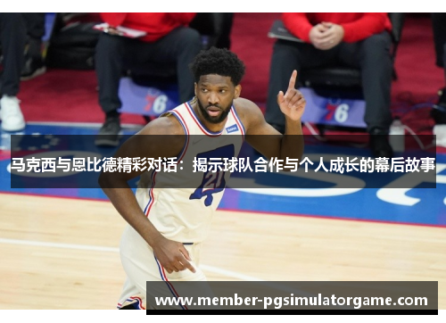 马克西与恩比德精彩对话：揭示球队合作与个人成长的幕后故事