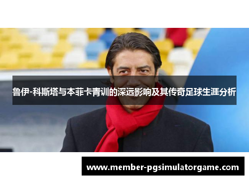 鲁伊-科斯塔与本菲卡青训的深远影响及其传奇足球生涯分析