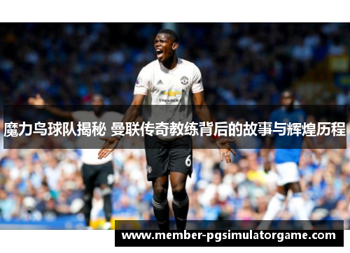魔力鸟球队揭秘 曼联传奇教练背后的故事与辉煌历程