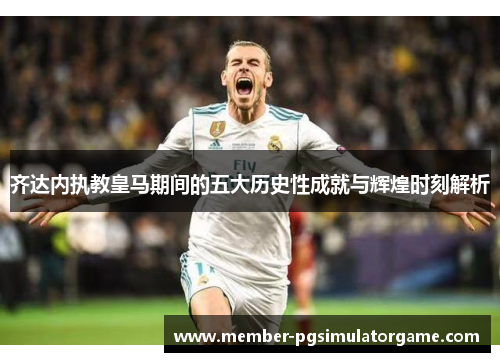 齐达内执教皇马期间的五大历史性成就与辉煌时刻解析