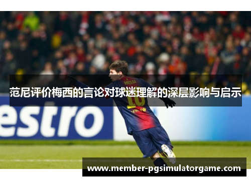 范尼评价梅西的言论对球迷理解的深层影响与启示