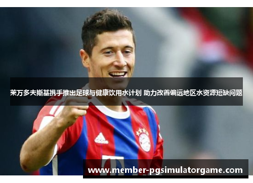 莱万多夫斯基携手推出足球与健康饮用水计划 助力改善偏远地区水资源短缺问题