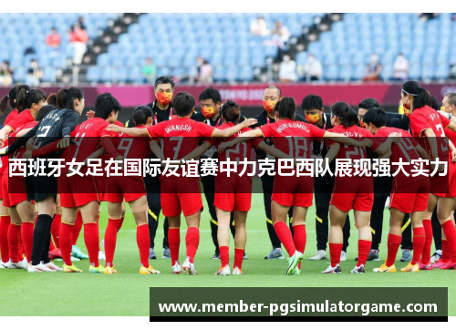 西班牙女足在国际友谊赛中力克巴西队展现强大实力