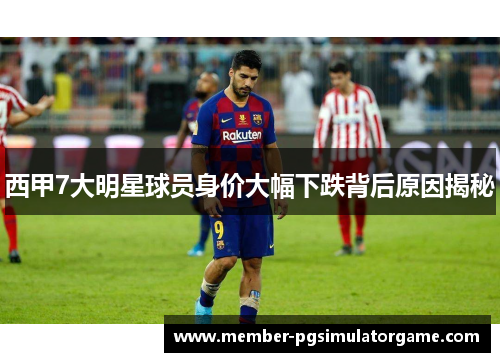 西甲7大明星球员身价大幅下跌背后原因揭秘