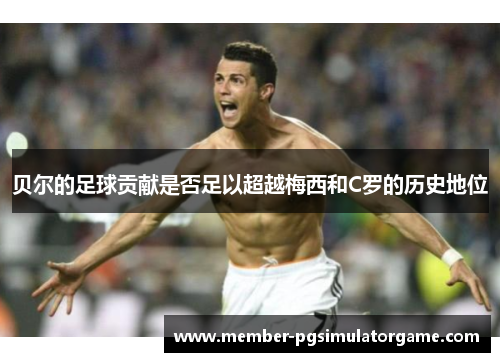 贝尔的足球贡献是否足以超越梅西和C罗的历史地位