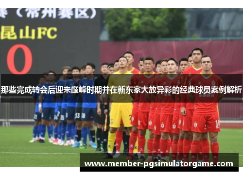 那些完成转会后迎来巅峰时期并在新东家大放异彩的经典球员案例解析