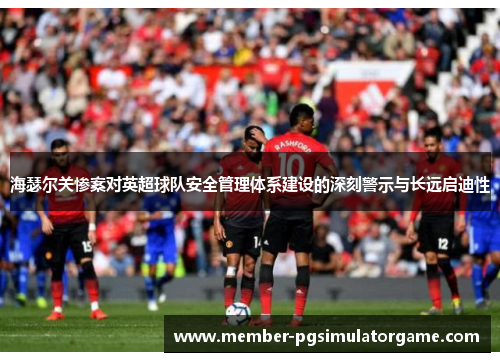 海瑟尔关惨案对英超球队安全管理体系建设的深刻警示与长远启迪性