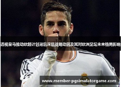 透视皇马推动欧超计划背后深层战略动因及其对欧洲足坛未来格局影响