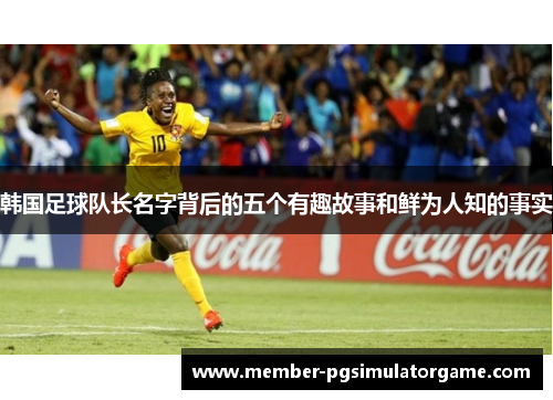 韩国足球队长名字背后的五个有趣故事和鲜为人知的事实