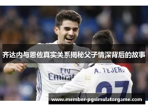 齐达内与恩佐真实关系揭秘父子情深背后的故事