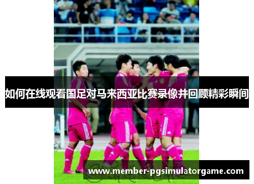 如何在线观看国足对马来西亚比赛录像并回顾精彩瞬间