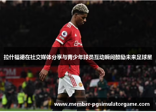 拉什福德在社交媒体分享与青少年球员互动瞬间鼓励未来足球星