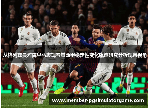 从格列兹曼对阵皇马表现看其西甲稳定性变化轨迹研究分析观察视角