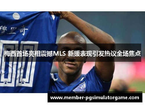 梅西首场亮相震撼MLS 新援表现引发热议全场焦点
